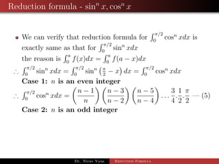 Reduction formula - sinn
x, cosn
x
We can verify that reduction formula for
π/2
0
cosn
xdx is
exactly same as that for
π/2
0
sinn
xdx
the reason is
a
0
f(x)dx =
a
0
f(a − x)dx
∴
π/2
0
sinn
xdx =
π/2
0
sinn π
2
− x dx =
π/2
0
cosn
xdx
Case 1: n is an even integer
∴
π/2
0
cosn
xdx =
n − 1
n
n − 3
n − 2
n − 5
n − 4
. . .
3
4
.
1
2
.
π
2
— (5)
Case 2: n is an odd integer
Dr. Nirav Vyas Reduction Formula
 