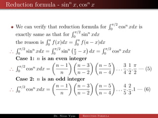 Reduction formula - sinn
x, cosn
x
We can verify that reduction formula for
π/2
0
cosn
xdx is
exactly same as that for
π/2
0
sinn
xdx
the reason is
a
0
f(x)dx =
a
0
f(a − x)dx
∴
π/2
0
sinn
xdx =
π/2
0
sinn π
2
− x dx =
π/2
0
cosn
xdx
Case 1: n is an even integer
∴
π/2
0
cosn
xdx =
n − 1
n
n − 3
n − 2
n − 5
n − 4
. . .
3
4
.
1
2
.
π
2
— (5)
Case 2: n is an odd integer
∴
π/2
0
cosn
xdx =
n − 1
n
n − 3
n − 2
n − 5
n − 4
. . .
4
5
.
2
3
.1 — (6)
Dr. Nirav Vyas Reduction Formula
 