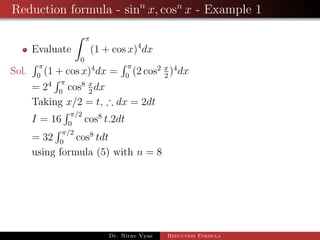 Reduction formula - sinn
x, cosn
x - Example 1
Evaluate
π
0
(1 + cos x)4
dx
Sol.
π
0
(1 + cos x)4
dx =
π
0
(2 cos2 x
2
)4
dx
= 24 π
0
cos8 x
2
dx
Taking x/2 = t, ∴ dx = 2dt
I = 16
π/2
0
cos8
t.2dt
= 32
π/2
0
cos8
tdt
using formula (5) with n = 8
Dr. Nirav Vyas Reduction Formula
 