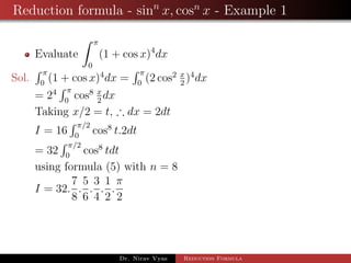 Reduction formula - sinn
x, cosn
x - Example 1
Evaluate
π
0
(1 + cos x)4
dx
Sol.
π
0
(1 + cos x)4
dx =
π
0
(2 cos2 x
2
)4
dx
= 24 π
0
cos8 x
2
dx
Taking x/2 = t, ∴ dx = 2dt
I = 16
π/2
0
cos8
t.2dt
= 32
π/2
0
cos8
tdt
using formula (5) with n = 8
I = 32.
7
8
.
5
6
.
3
4
.
1
2
.
π
2
Dr. Nirav Vyas Reduction Formula
 