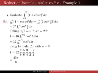 Reduction formula - sinn
x, cosn
x - Example 1
Evaluate
π
0
(1 + cos x)4
dx
Sol.
π
0
(1 + cos x)4
dx =
π
0
(2 cos2 x
2
)4
dx
= 24 π
0
cos8 x
2
dx
Taking x/2 = t, ∴ dx = 2dt
I = 16
π/2
0
cos8
t.2dt
= 32
π/2
0
cos8
tdt
using formula (5) with n = 8
I = 32.
7
8
.
5
6
.
3
4
.
1
2
.
π
2
=
35π
8
Dr. Nirav Vyas Reduction Formula
 