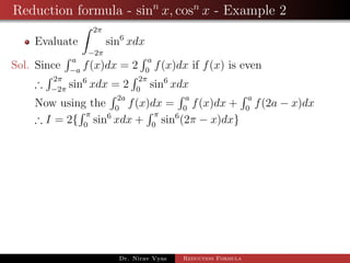 Reduction formula - sinn
x, cosn
x - Example 2
Evaluate
2π
−2π
sin6
xdx
Sol. Since
a
−a
f(x)dx = 2
a
0
f(x)dx if f(x) is even
∴
2π
−2π
sin6
xdx = 2
2π
0
sin6
xdx
Now using the
2a
0
f(x)dx =
a
0
f(x)dx +
a
0
f(2a − x)dx
∴ I = 2{
π
0
sin6
xdx +
π
0
sin6
(2π − x)dx}
Dr. Nirav Vyas Reduction Formula
 