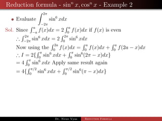 Reduction formula - sinn
x, cosn
x - Example 2
Evaluate
2π
−2π
sin6
xdx
Sol. Since
a
−a
f(x)dx = 2
a
0
f(x)dx if f(x) is even
∴
2π
−2π
sin6
xdx = 2
2π
0
sin6
xdx
Now using the
2a
0
f(x)dx =
a
0
f(x)dx +
a
0
f(2a − x)dx
∴ I = 2{
π
0
sin6
xdx +
π
0
sin6
(2π − x)dx}
= 4
π
0
sin6
xdx Apply same result again
= 4{
π/2
0
sin6
xdx +
π/2
0
sin6
(π − x)dx}
Dr. Nirav Vyas Reduction Formula
 