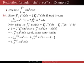 Reduction formula - sinn
x, cosn
x - Example 2
Evaluate
2π
−2π
sin6
xdx
Sol. Since
a
−a
f(x)dx = 2
a
0
f(x)dx if f(x) is even
∴
2π
−2π
sin6
xdx = 2
2π
0
sin6
xdx
Now using the
2a
0
f(x)dx =
a
0
f(x)dx +
a
0
f(2a − x)dx
∴ I = 2{
π
0
sin6
xdx +
π
0
sin6
(2π − x)dx}
= 4
π
0
sin6
xdx Apply same result again
= 4{
π/2
0
sin6
xdx +
π/2
0
sin6
(π − x)dx}
= 8
π/2
0
sin6
xdx
Dr. Nirav Vyas Reduction Formula
 