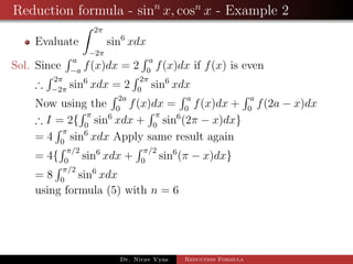 Reduction formula - sinn
x, cosn
x - Example 2
Evaluate
2π
−2π
sin6
xdx
Sol. Since
a
−a
f(x)dx = 2
a
0
f(x)dx if f(x) is even
∴
2π
−2π
sin6
xdx = 2
2π
0
sin6
xdx
Now using the
2a
0
f(x)dx =
a
0
f(x)dx +
a
0
f(2a − x)dx
∴ I = 2{
π
0
sin6
xdx +
π
0
sin6
(2π − x)dx}
= 4
π
0
sin6
xdx Apply same result again
= 4{
π/2
0
sin6
xdx +
π/2
0
sin6
(π − x)dx}
= 8
π/2
0
sin6
xdx
using formula (5) with n = 6
Dr. Nirav Vyas Reduction Formula
 