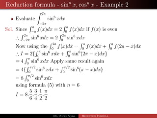 Reduction formula - sinn
x, cosn
x - Example 2
Evaluate
2π
−2π
sin6
xdx
Sol. Since
a
−a
f(x)dx = 2
a
0
f(x)dx if f(x) is even
∴
2π
−2π
sin6
xdx = 2
2π
0
sin6
xdx
Now using the
2a
0
f(x)dx =
a
0
f(x)dx +
a
0
f(2a − x)dx
∴ I = 2{
π
0
sin6
xdx +
π
0
sin6
(2π − x)dx}
= 4
π
0
sin6
xdx Apply same result again
= 4{
π/2
0
sin6
xdx +
π/2
0
sin6
(π − x)dx}
= 8
π/2
0
sin6
xdx
using formula (5) with n = 6
I = 8.
5
6
.
3
4
.
1
2
.
π
2
Dr. Nirav Vyas Reduction Formula
 