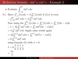 Reduction formula - sinn
x, cosn
x - Example 2
Evaluate
2π
−2π
sin6
xdx
Sol. Since
a
−a
f(x)dx = 2
a
0
f(x)dx if f(x) is even
∴
2π
−2π
sin6
xdx = 2
2π
0
sin6
xdx
Now using the
2a
0
f(x)dx =
a
0
f(x)dx +
a
0
f(2a − x)dx
∴ I = 2{
π
0
sin6
xdx +
π
0
sin6
(2π − x)dx}
= 4
π
0
sin6
xdx Apply same result again
= 4{
π/2
0
sin6
xdx +
π/2
0
sin6
(π − x)dx}
= 8
π/2
0
sin6
xdx
using formula (5) with n = 6
I = 8.
5
6
.
3
4
.
1
2
.
π
2
=
5π
4
Dr. Nirav Vyas Reduction Formula
 