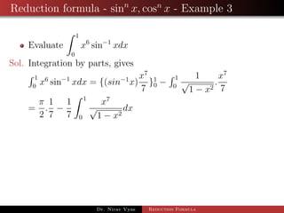Reduction formula - sinn
x, cosn
x - Example 3
Evaluate
1
0
x6
sin−1
xdx
Sol. Integration by parts, gives
1
0
x6
sin−1
xdx = {(sin−1
x)
x7
7
}1
0 −
1
0
1
√
1 − x2
.
x7
7
=
π
2
.
1
7
−
1
7
1
0
x7
√
1 − x2
dx
Dr. Nirav Vyas Reduction Formula
 
