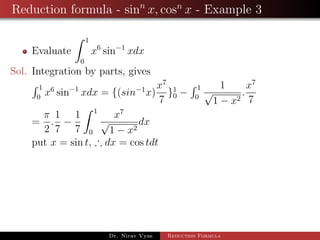 Reduction formula - sinn
x, cosn
x - Example 3
Evaluate
1
0
x6
sin−1
xdx
Sol. Integration by parts, gives
1
0
x6
sin−1
xdx = {(sin−1
x)
x7
7
}1
0 −
1
0
1
√
1 − x2
.
x7
7
=
π
2
.
1
7
−
1
7
1
0
x7
√
1 − x2
dx
put x = sin t, ∴ dx = cos tdt
Dr. Nirav Vyas Reduction Formula
 