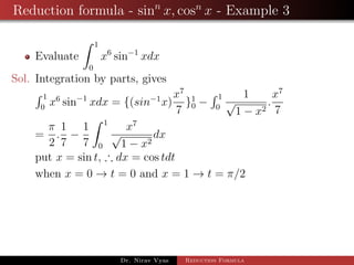 Reduction formula - sinn
x, cosn
x - Example 3
Evaluate
1
0
x6
sin−1
xdx
Sol. Integration by parts, gives
1
0
x6
sin−1
xdx = {(sin−1
x)
x7
7
}1
0 −
1
0
1
√
1 − x2
.
x7
7
=
π
2
.
1
7
−
1
7
1
0
x7
√
1 − x2
dx
put x = sin t, ∴ dx = cos tdt
when x = 0 → t = 0 and x = 1 → t = π/2
Dr. Nirav Vyas Reduction Formula
 