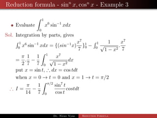 Reduction formula - sinn
x, cosn
x - Example 3
Evaluate
1
0
x6
sin−1
xdx
Sol. Integration by parts, gives
1
0
x6
sin−1
xdx = {(sin−1
x)
x7
7
}1
0 −
1
0
1
√
1 − x2
.
x7
7
=
π
2
.
1
7
−
1
7
1
0
x7
√
1 − x2
dx
put x = sin t, ∴ dx = cos tdt
when x = 0 → t = 0 and x = 1 → t = π/2
∴ I =
π
14
−
1
7
π/2
0
sin7
t
cos t
costdt
Dr. Nirav Vyas Reduction Formula
 