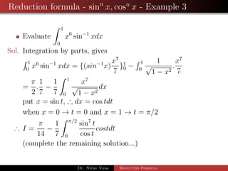 Reduction formula - sinn
x, cosn
x - Example 3
Evaluate
1
0
x6
sin−1
xdx
Sol. Integration by parts, gives
1
0
x6
sin−1
xdx = {(sin−1
x)
x7
7
}1
0 −
1
0
1
√
1 − x2
.
x7
7
=
π
2
.
1
7
−
1
7
1
0
x7
√
1 − x2
dx
put x = sin t, ∴ dx = cos tdt
when x = 0 → t = 0 and x = 1 → t = π/2
∴ I =
π
14
−
1
7
π/2
0
sin7
t
cos t
costdt
(complete the remaining solution...)
Dr. Nirav Vyas Reduction Formula
 