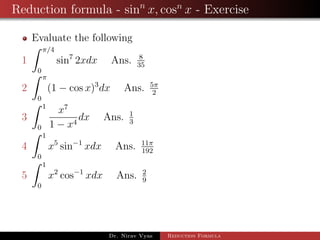 Reduction formula - sinn
x, cosn
x - Exercise
Evaluate the following
1
π/4
0
sin7
2xdx Ans. 8
35
2
π
0
(1 − cos x)3
dx Ans. 5π
2
3
1
0
x7
1 − x4
dx Ans. 1
3
4
1
0
x5
sin−1
xdx Ans. 11π
192
5
1
0
x2
cos−1
xdx Ans. 2
9
Dr. Nirav Vyas Reduction Formula
 