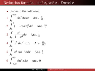 Reduction formula - sinn
x, cosn
x - Exercise
Evaluate the following
1
π/4
0
sin7
2xdx Ans. 8
35
2
π
0
(1 − cos x)3
dx Ans. 5π
2
3
1
0
x7
1 − x4
dx Ans. 1
3
4
1
0
x5
sin−1
xdx Ans. 11π
192
5
1
0
x2
cos−1
xdx Ans. 2
9
6
π/2
−π/2
sin7
xdx Ans. 0
Dr. Nirav Vyas Reduction Formula
 