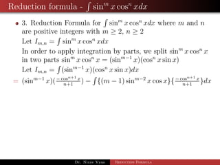 Reduction formula - sinm
x cosn
xdx
3. Reduction Formula for sinm
x cosn
xdx where m and n
are positive integers with m ≥ 2, n ≥ 2
Let Im,n = sinm
x cosn
xdx
In order to apply integration by parts, we split sinm
x cosn
x
in two parts sinm
x cosn
x = (sinm−1
x)(cosn
x sin x)
Let Im,n = (sinm−1
x)(cosn
x sin x)dx
= (sinm−1
x)(− cosn+1 x
n+1
) − {(m − 1) sinm−2
x cos x}{− cosn+1 x
n+1
}dx
Dr. Nirav Vyas Reduction Formula
 