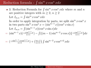 Reduction formula - sinm
x cosn
xdx
3. Reduction Formula for sinm
x cosn
xdx where m and n
are positive integers with m ≥ 2, n ≥ 2
Let Im,n = sinm
x cosn
xdx
In order to apply integration by parts, we split sinm
x cosn
x
in two parts sinm
x cosn
x = (sinm−1
x)(cosn
x sin x)
Let Im,n = (sinm−1
x)(cosn
x sin x)dx
= (sinm−1
x)(− cosn+1 x
n+1
) − {(m − 1) sinm−2
x cos x}{− cosn+1 x
n+1
}dx
= (− sinm−1 x cosn+1 x
n+1
) + m−1
n+1
sinm−2
x cosn+2
xdx
Dr. Nirav Vyas Reduction Formula
 