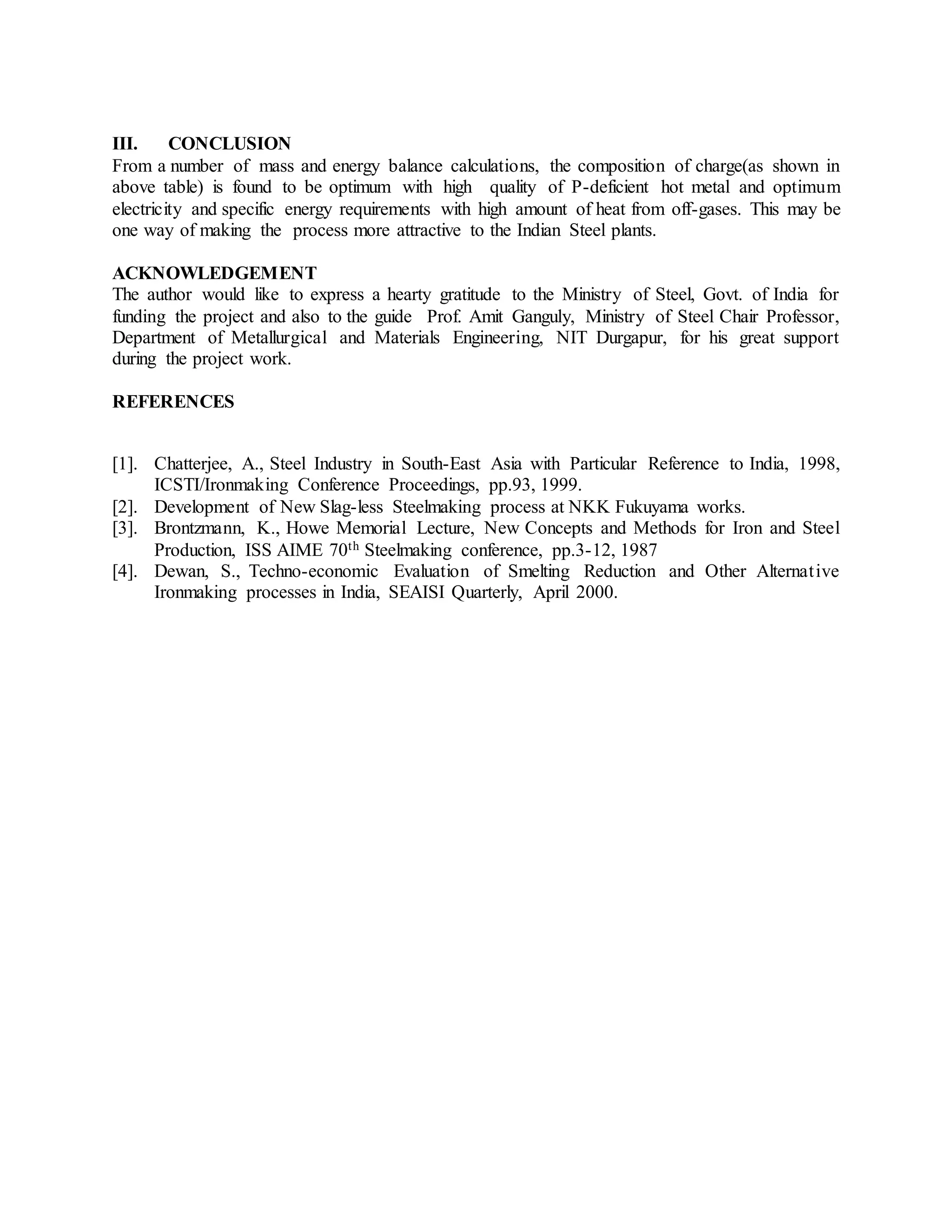 III. CONCLUSION
From a number of mass and energy balance calculations, the composition of charge(as shown in
above table) is found to be optimum with high quality of P-deficient hot metal and optimum
electricity and specific energy requirements with high amount of heat from off-gases. This may be
one way of making the process more attractive to the Indian Steel plants.
ACKNOWLEDGEMENT
The author would like to express a hearty gratitude to the Ministry of Steel, Govt. of India for
funding the project and also to the guide Prof. Amit Ganguly, Ministry of Steel Chair Professor,
Department of Metallurgical and Materials Engineering, NIT Durgapur, for his great support
during the project work.
REFERENCES
[1]. Chatterjee, A., Steel Industry in South-East Asia with Particular Reference to India, 1998,
ICSTI/Ironmaking Conference Proceedings, pp.93, 1999.
[2]. Development of New Slag-less Steelmaking process at NKK Fukuyama works.
[3]. Brontzmann, K., Howe Memorial Lecture, New Concepts and Methods for Iron and Steel
Production, ISS AIME 70th Steelmaking conference, pp.3-12, 1987
[4]. Dewan, S., Techno-economic Evaluation of Smelting Reduction and Other Alternative
Ironmaking processes in India, SEAISI Quarterly, April 2000.
 