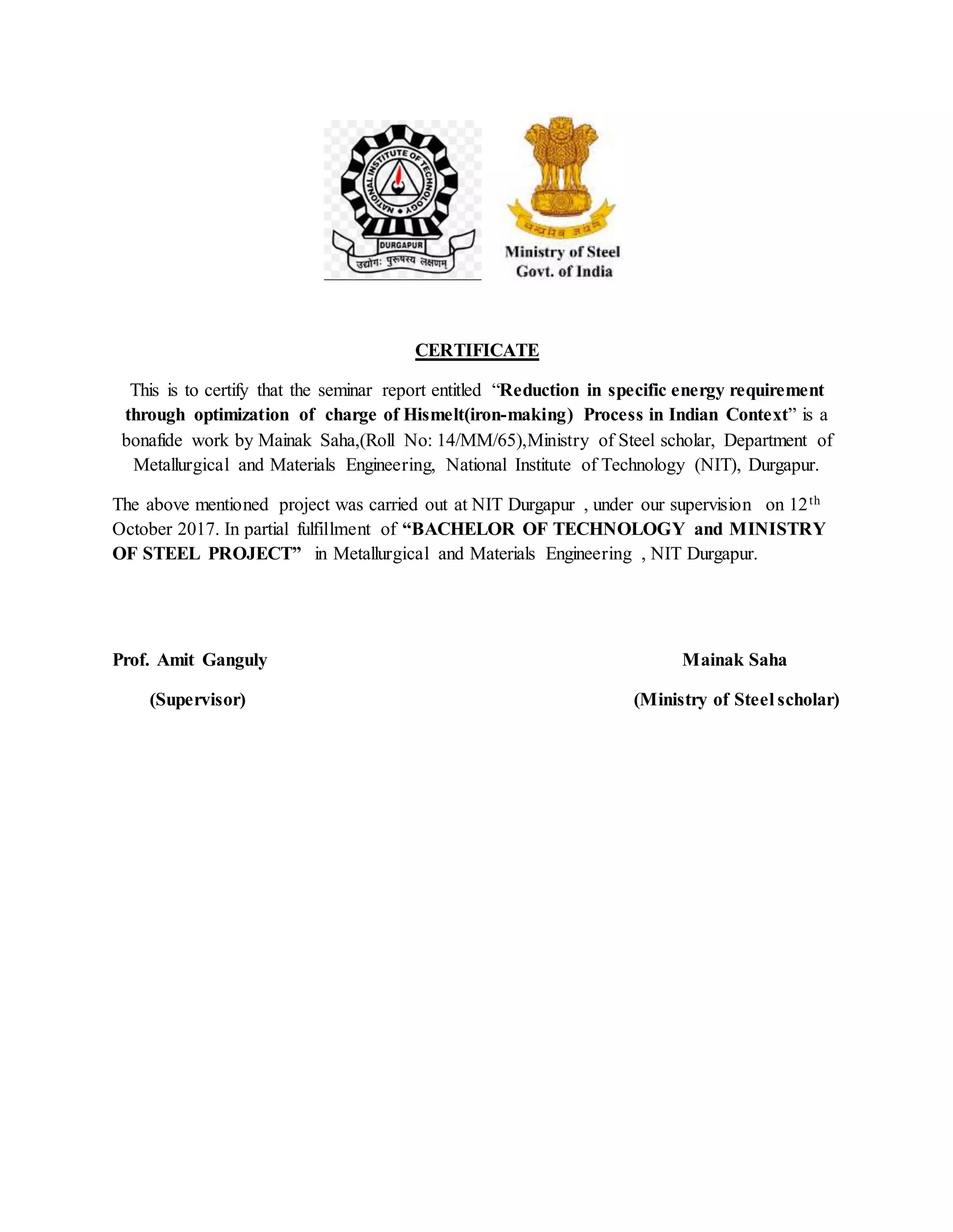 CERTIFICATE
This is to certify that the seminar report entitled “Reduction in specific energy requirement
through optimization of charge of Hismelt(iron-making) Process in Indian Context” is a
bonafide work by Mainak Saha,(Roll No: 14/MM/65),Ministry of Steel scholar, Department of
Metallurgical and Materials Engineering, National Institute of Technology (NIT), Durgapur.
The above mentioned project was carried out at NIT Durgapur , under our supervision on 12th
October 2017. In partial fulfillment of “BACHELOR OF TECHNOLOGY and MINISTRY
OF STEEL PROJECT” in Metallurgical and Materials Engineering , NIT Durgapur.
Prof. Amit Ganguly Mainak Saha
(Supervisor) (Ministry of Steel scholar)
 