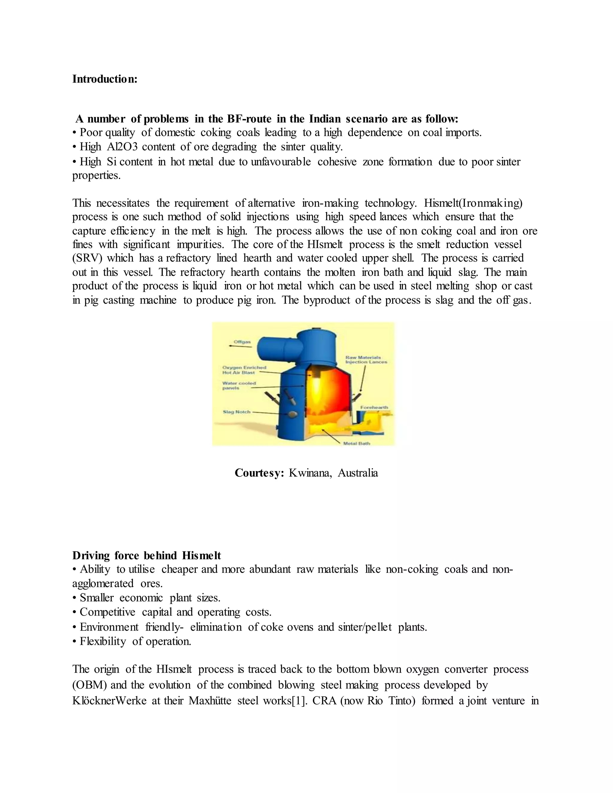 Introduction:
A number of problems in the BF-route in the Indian scenario are as follow:
• Poor quality of domestic coking coals leading to a high dependence on coal imports.
• High Al2O3 content of ore degrading the sinter quality.
• High Si content in hot metal due to unfavourable cohesive zone formation due to poor sinter
properties.
This necessitates the requirement of alternative iron-making technology. Hismelt(Ironmaking)
process is one such method of solid injections using high speed lances which ensure that the
capture efficiency in the melt is high. The process allows the use of non coking coal and iron ore
fines with significant impurities. The core of the HIsmelt process is the smelt reduction vessel
(SRV) which has a refractory lined hearth and water cooled upper shell. The process is carried
out in this vessel. The refractory hearth contains the molten iron bath and liquid slag. The main
product of the process is liquid iron or hot metal which can be used in steel melting shop or cast
in pig casting machine to produce pig iron. The byproduct of the process is slag and the off gas.
Courtesy: Kwinana, Australia
Driving force behind Hismelt
• Ability to utilise cheaper and more abundant raw materials like non-coking coals and non-
agglomerated ores.
• Smaller economic plant sizes.
• Competitive capital and operating costs.
• Environment friendly- elimination of coke ovens and sinter/pellet plants.
• Flexibility of operation.
The origin of the HIsmelt process is traced back to the bottom blown oxygen converter process
(OBM) and the evolution of the combined blowing steel making process developed by
KlöcknerWerke at their Maxhütte steel works[1]. CRA (now Rio Tinto) formed a joint venture in
 