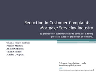 Reduction in Customer Complaints –
Mortgage Servicing Industry
By prediction of customers likely to complaint & taking
proactive steps for prevention of the same.
Original Project Partners
Pranov Mishra
Aniket Chhabra
Vivek Chandel
Madhu Gollpudi
Codes and cleaned dataset can be
found in my github account.
Link
(https://github.com/Pranov1984/Great-Lakes-Capstone-Project)
 