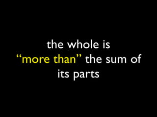 the whole is
“more than” the sum of
       its parts
 