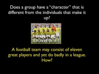Does a group have a “character” that is
different from the individuals that make it
                    up?




  A football team may consist of eleven
great players and yet do badly in a league.
                  How?
 