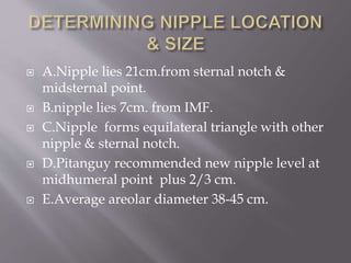  A.Nipple lies 21cm.from sternal notch &
midsternal point.
 B.nipple lies 7cm. from IMF.
 C.Nipple forms equilateral triangle with other
nipple & sternal notch.
 D.Pitanguy recommended new nipple level at
midhumeral point plus 2/3 cm.
 E.Average areolar diameter 38-45 cm.
 
