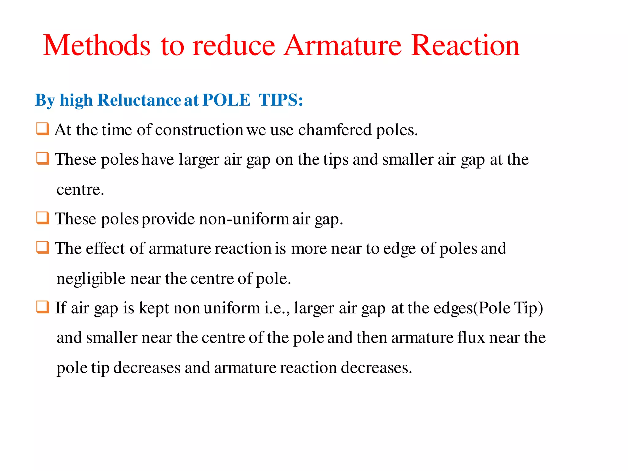 Methods to reduce Armature Reaction
By high Reluctanceat POLE TIPS:
 At the time of constructionwe use chamfered poles.
 These poleshave larger air gap on the tips and smaller air gap at the
centre.
 These polesprovide non-uniformair gap.
 The effect of armature reaction is more near to edge of poles and
negligible near the centre of pole.
 If air gap is kept non uniform i.e., larger air gap at the edges(Pole Tip)
and smaller near the centre of the poleand then armature flux near the
pole tip decreases and armature reaction decreases.
 