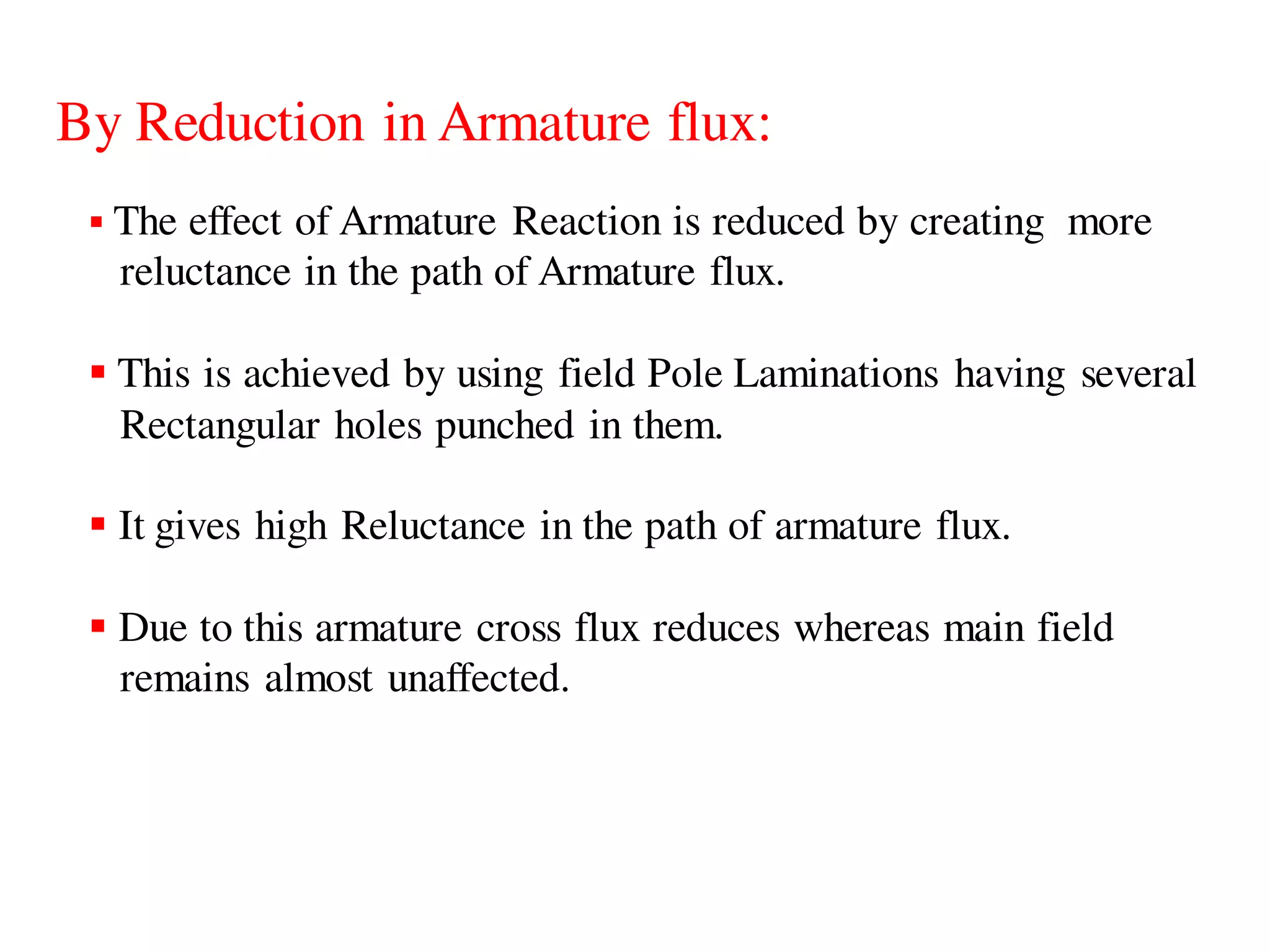By Reduction in Armature flux:
 The effect of Armature Reaction is reduced by creating more
reluctance in the path of Armature flux.
 This is achieved by using field Pole Laminations having several
Rectangular holes punched in them.
 It gives high Reluctance in the path of armature flux.
 Due to this armature cross flux reduces whereas main field
remains almost unaffected.
 