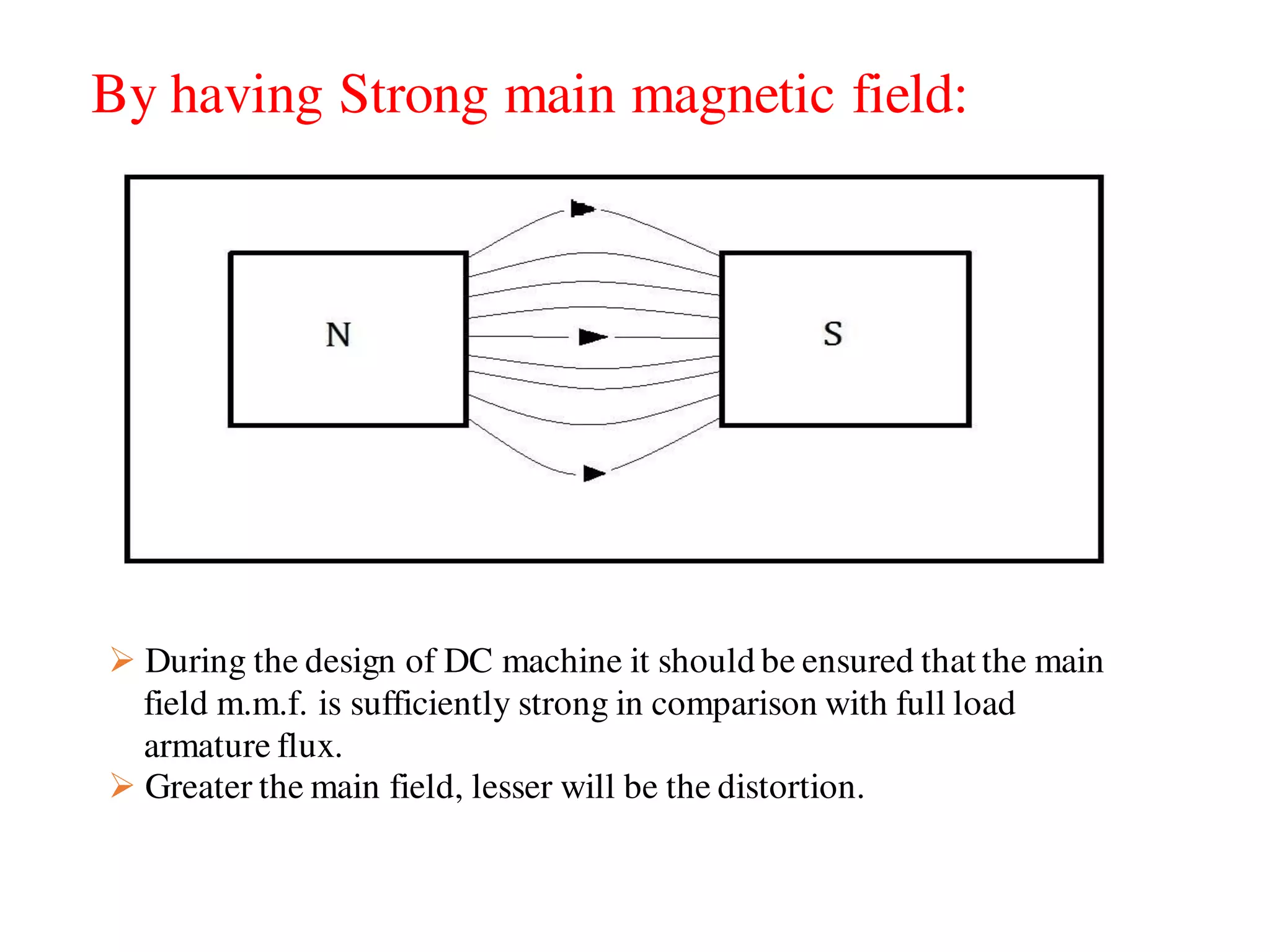 By having Strong main magnetic field:
 During the design of DC machine it should be ensured that the main
field m.m.f. is sufficiently strong in comparison with full load
armature flux.
 Greater the main field, lesser will be the distortion.
 