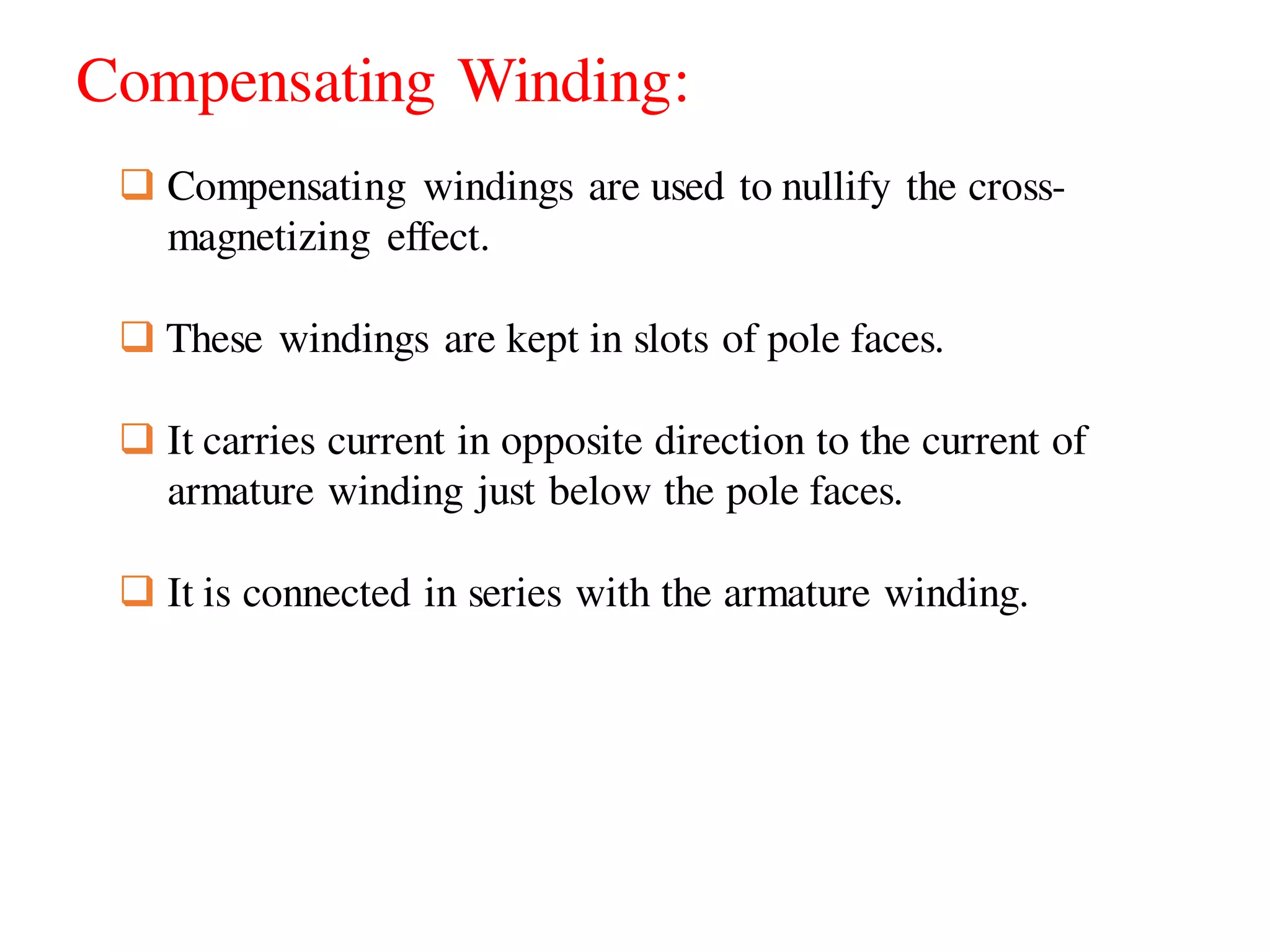 Compensating Winding:
 Compensating windings are used to nullify the cross-
magnetizing effect.
 These windings are kept in slots of pole faces.
 It carries current in opposite direction to the current of
armature winding just below the pole faces.
 It is connected in series with the armature winding.
 