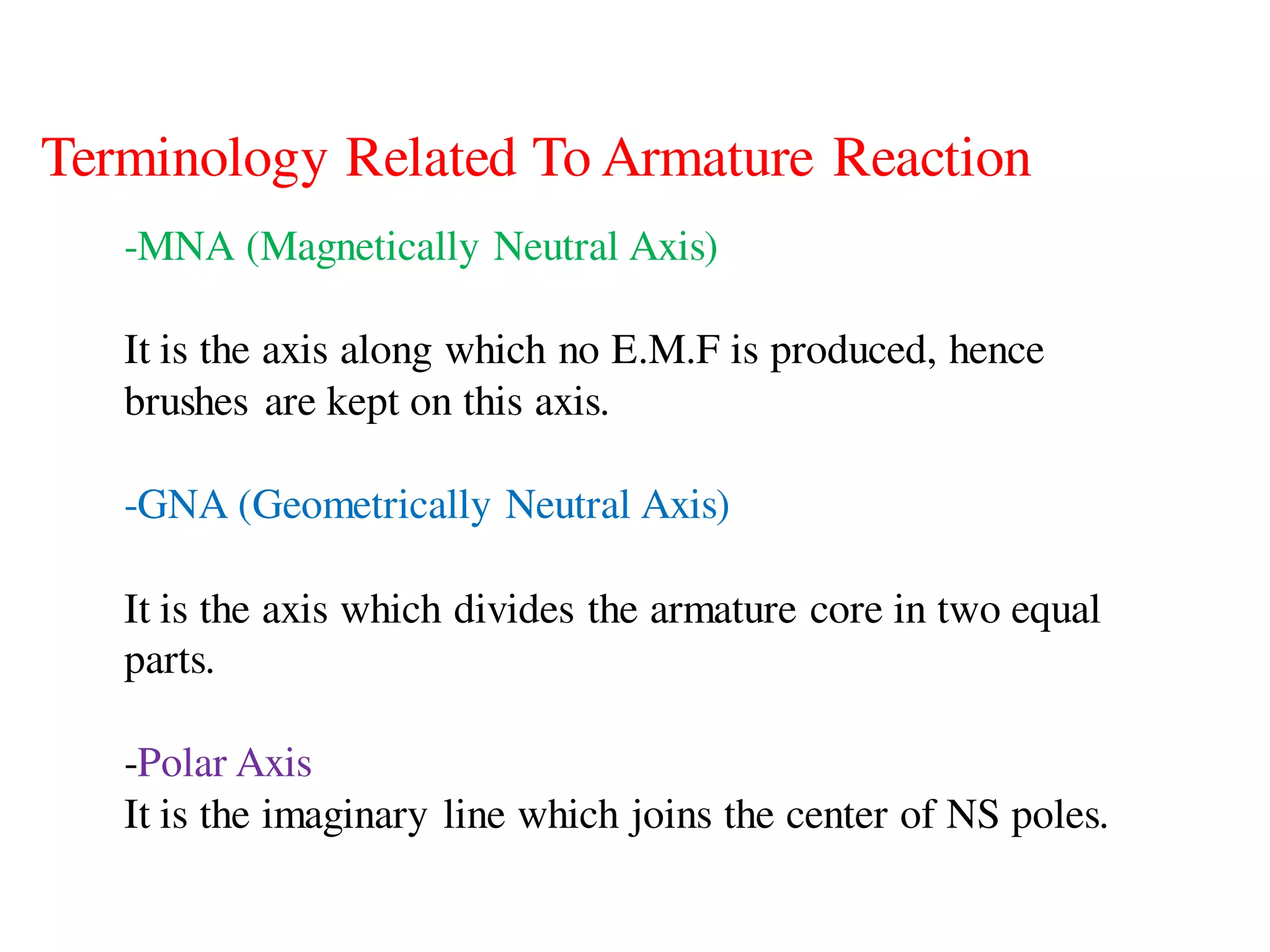 Terminology Related To Armature Reaction
-MNA (Magnetically Neutral Axis)
It is the axis along which no E.M.F is produced, hence
brushes are kept on this axis.
-GNA (Geometrically Neutral Axis)
It is the axis which divides the armature core in two equal
parts.
-Polar Axis
It is the imaginary line which joins the center of NS poles.
 