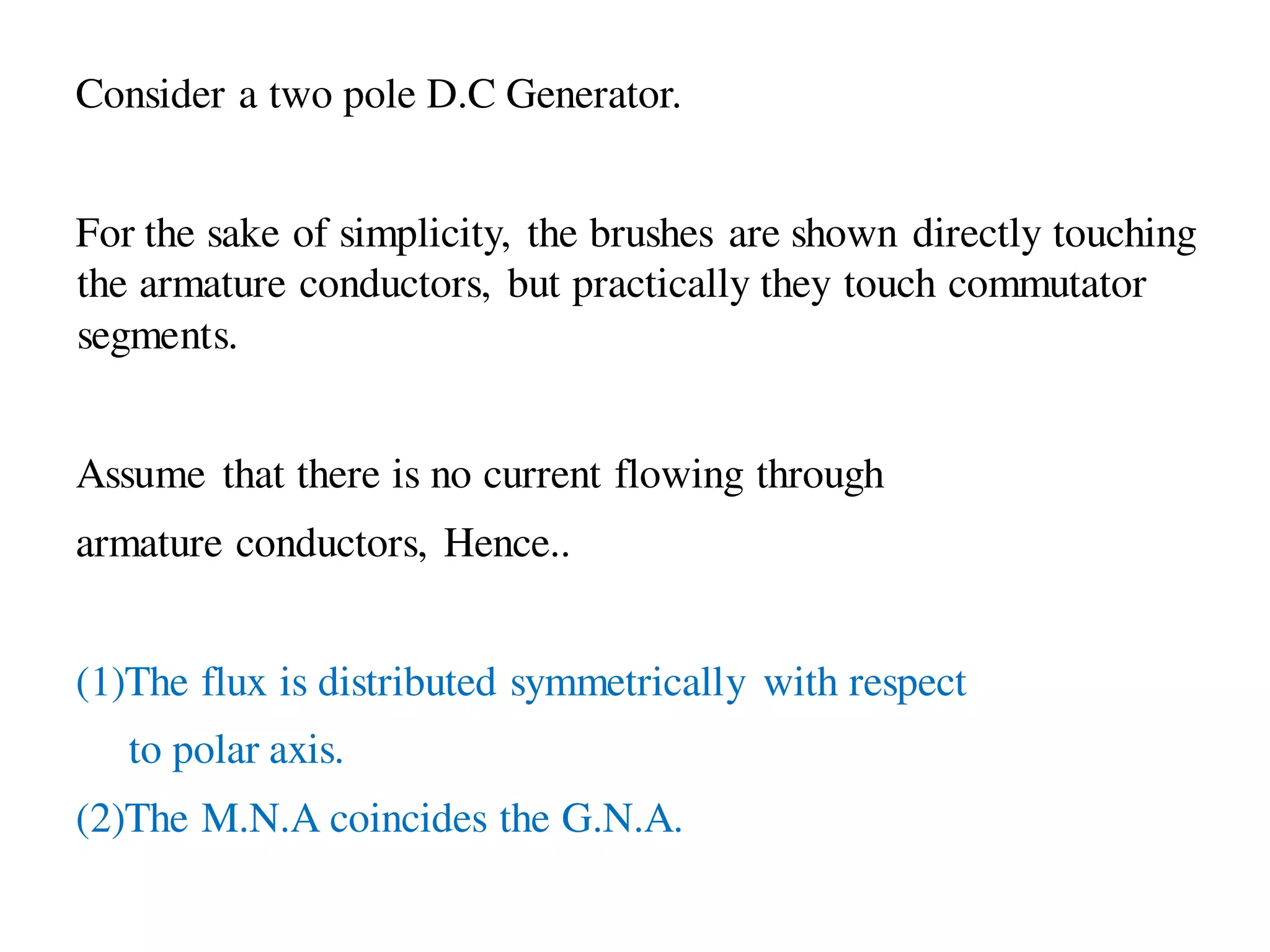 Consider a two pole D.C Generator.
For the sake of simplicity, the brushes are shown directly touching
the armature conductors, but practically they touch commutator
segments.
Assume that there is no current flowing through
armature conductors, Hence..
(1)The flux is distributed symmetrically with respect
to polar axis.
(2)The M.N.A coincides the G.N.A.
 