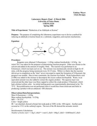 Lindsay Meyer
Chris Devigny
Laboratory Report, Final – 8 March 2006
University of Notre Dame
CHEM 21224
Spring 2006
Title of Experiment: “Reduction of an Aldehyde or Ketone”
Purpose: The purpose of completing this laboratory experiment was to devise a method for
reducing an aldehyde or ketone based on: a substrate, reagent(s), and reaction mechanisms.
Equation:
Procedure:
Reagents were obtained: 9-fluorenone = 1.034g; sodium borohydride = 0.543g. An
initial TLC was taken for the purposes of determining reaction progress. Ether was chosen as the
solvent and added in the amount of roughly 10mL. The reaction was performed in an
Erlenmeyer, which was kept cool on ice. The mixture was mechanically stirred on high for 45
mins, with the progress being monitored every 10-15 mins. While it is likely that the reaction
did not go to completion as the “dots” never converged to signal the formation of 9-fluorenol, the
progress was notable. Due to time constraints, the reaction was halted. Weak hydrochloric acid
(3.0M) was added to the mixture to decompose the excess sodium borohydride. Water, in an
equivalent amount was also added to extract the organic product. The aqueous layer was
removed and the ether layer was Roto-vapped to collect the crude product, 9-fluorenol, which
had a distinct yellow color. An initial melting point was experimentally determined to be: 70-
72°C. Recrystallization was not performed since it would have been irrelevant and futile in
producing a product with an enhanced –OH character.
Observations/Data/Interpretations:
Mass 9-fluorenone = 1.034g
Mass sodium borohydride = 0.534g
MP1 = 70-72°C
Color = bright yellow
IR = see attached; showed a broad, but weak peak at 3209, in the –OH region. Another peak
occured at 1715, in the carbonyl region. The rest of the IR showed the aromatic stretch.
--
Stoichiometric Calculations
Number of moles start = 1.0g C13H8O * 1 mol C13H8O / 180g C13H8O = 0.0056mol C13H8O
 