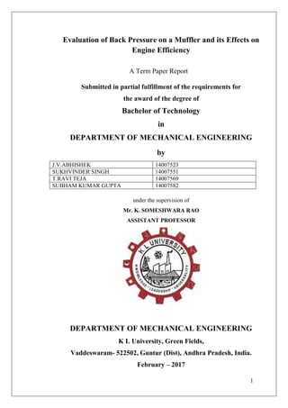 1
Evaluation of Back Pressure on a Muffler and its Effects on
Engine Efficiency
A Term Paper Report
Submitted in partial fulfillment of the requirements for
the award of the degree of
Bachelor of Technology
in
DEPARTMENT OF MECHANICAL ENGINEERING
by
J.V.ABHISHEK 14007523
SUKHVINDER SINGH 14007551
T.RAVI TEJA 14007569
SUBHAM KUMAR GUPTA 14007582
under the supervision of
Mr. K. SOMESHWARA RAO
ASSISTANT PROFESSOR
DEPARTMENT OF MECHANICAL ENGINEERING
K L University, Green Fields,
Vaddeswaram- 522502, Guntur (Dist), Andhra Pradesh, India.
February – 2017
 