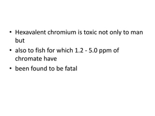 • Hexavalent chromium is toxic not only to man
but
• also to fish for which 1.2 - 5.0 ppm of
chromate have
• been found to be fatal
 