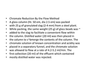 • Chromate Reduction By the Flow Method
• A glass column (ht. 50 em, dia 2.5 em) was packed
• with 25 g of granulated slag (2-4 mm) from a steel plant.
• While packing, the same weight (25 g) of glass beads was ~
• added to the slag to facilitate a convenient flow within
• the column. Distilled water (20 ml) was then placed in
• the column to s~bmerge the contents of the column. The
• chromate solution of known concentration and acidity was
• placed in a separatory funnel, and the chromate solution
• was allowed to flow at a rate of 4.2-5.2 ml/min. The
• first collection (20 ml) of the effluent which contained
• mostly distilled water was rejected.
 