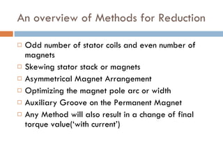 An overview of Methods for Reduction Odd number of stator coils and even number of magnets  Skewing stator stack or magnets Asymmetrical Magnet Arrangement  Optimizing the magnet pole arc or width Auxiliary Groove on the Permanent Magnet  Any Method will also result in a change of final torque value(‘with current’) 