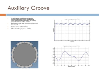 Auxiliary Groove  To keep the high torque density of the motor, generally, the auxiliary groove on the PM Pole cannot be too deep and the width of the auxiliary groove should be as small as possible.  The width and depth of the permanent magnet is kept at 2 mm each. Observe the two additional Peaks. %Reduction in Cogging Torque =16.6% 