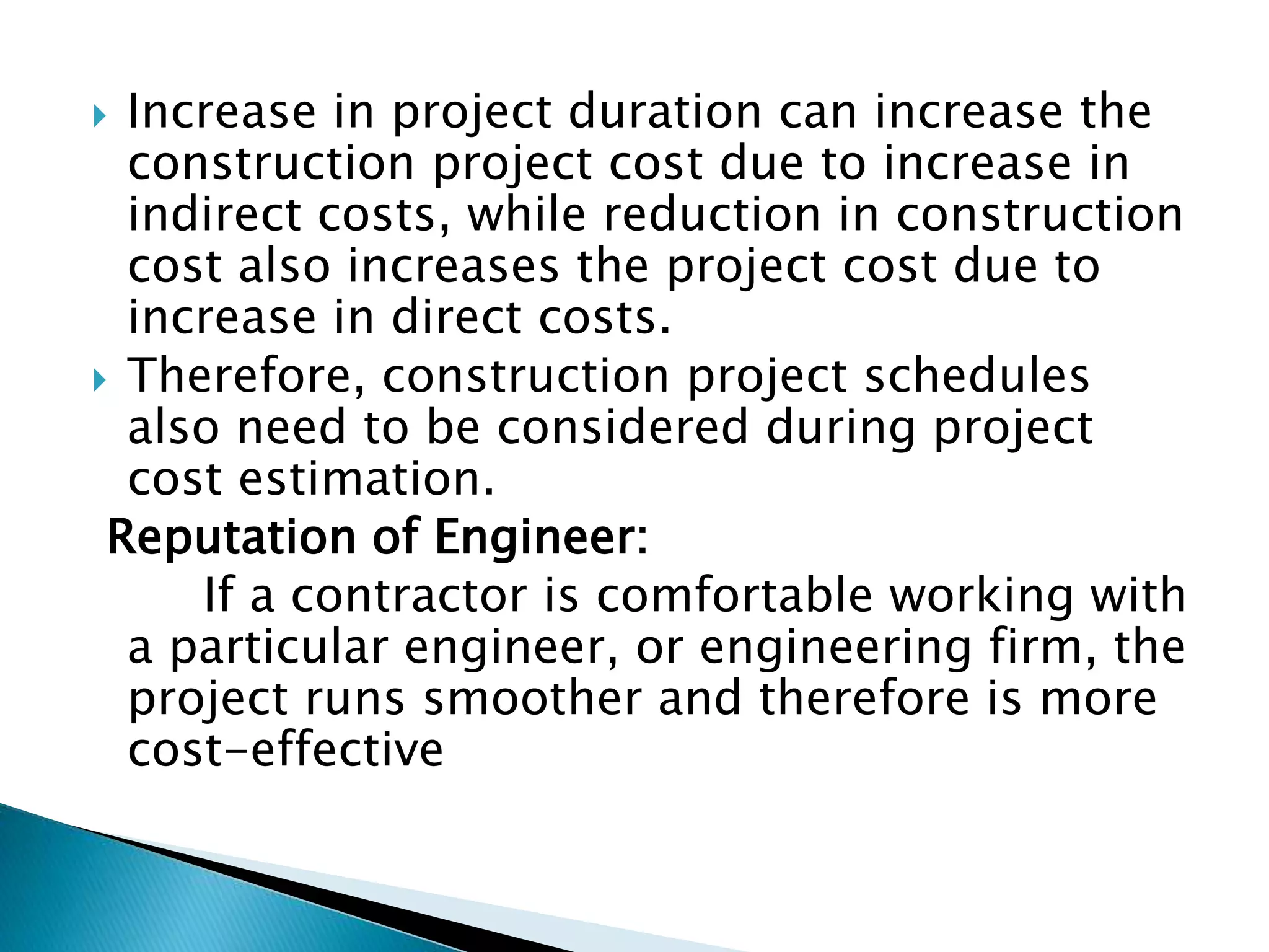  Increase in project duration can increase the
construction project cost due to increase in
indirect costs, while reduction in construction
cost also increases the project cost due to
increase in direct costs.
 Therefore, construction project schedules
also need to be considered during project
cost estimation.
Reputation of Engineer:
If a contractor is comfortable working with
a particular engineer, or engineering firm, the
project runs smoother and therefore is more
cost-effective
 