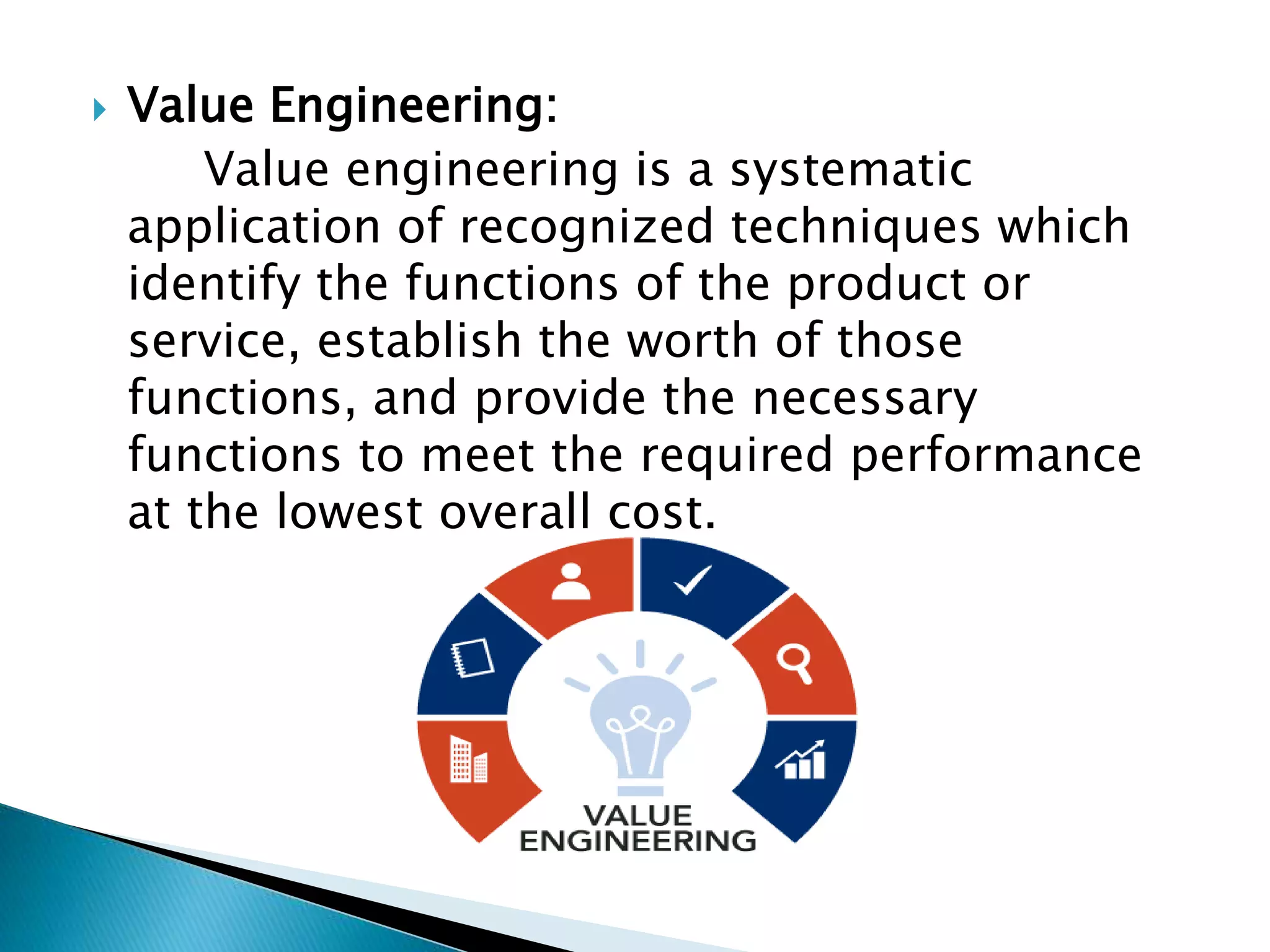  Value Engineering:
Value engineering is a systematic
application of recognized techniques which
identify the functions of the product or
service, establish the worth of those
functions, and provide the necessary
functions to meet the required performance
at the lowest overall cost.
 