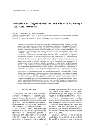95
Tropical Biomedicine 24(1): 95–104 (2007)
Reduction of Cryptosporidium and Giardia by sewage
treatment processes
Lim, Y.A.L., Wan Hafiz, W.I. and Nissapatorn, V.
Department of Parasitology, Faculty of Medicine, University of Malaya, 50603 Kuala Lumpur, Malaysia.
Email: limailian@um.edu.my or yvonne@ummc.edu.my
Received on 5 April 2007; received in revised form 12 April 2007; accepted 15 April 2007
Abstract. Cryptosporidium and Giardia are two important pathogenic parasites that have
caused many waterborne outbreaks which affected hundreds of thousands of people.
Contamination from effluent discharged by sewage treatment plants have been implicated in
previous waterborne outbreaks of Cryptosporidium and Giardia. This study evaluated the
reduction of Cryptosporidium and Giardia (oo)cysts in two sewage treatment plants (STPA
and STPB) in Malaysia which employed different treatment processes for a period of a year.
Raw sewage influents and treated sewage effluents were concentrated by repeated
centrifugation, subjected to sucrose density flotation and concentrated to a minimal volume
depending upon the levels of contaminating debris. Cryptosporidium oocysts and Giardia
cysts were enumerated using epifluorescence microscopy. The parasite concentrations in raw
sewage were 18-8480 of Giardia cysts/litre and 1-80 of Cryptosporidium oocysts/litre. In
treated sewage, the concentration of parasites ranged from 1-1462 cysts/litre and 20-80 oocysts/
litre for Giardia and Cryptosporidium respectively. Statistical analysis showed that sewage
treatment process which employed extended aeration could reduce the concentration of
Cryptosporidium and Giardia (oo)cysts significantly but treatment process which
encompasses aerated lagoon could only reduce the concentration of Giardia cysts but not
Cryptosporidium oocysts significantly. This phenomenon is of great concern in areas whereby
effluent of sewage treatment plants is discharged into the upstream of rivers that are eventually
used for abstraction of drinking water. Therefore, it is important that wastewater treatment
authorities rethink the relevance of Cryptosporidium and Giardia contamination levels in
wastewater and watersheds and to develop countermeasures in wastewater treatment plants.
Further epidemiological studies on the occurrence and removal of pathogenic organisms from
excreta and sewage are also recommended, in order that the public health risks can be defined
and the most cost effective sewage treatment options developed.
INTRODUCTION
To date, there have been at least 325 water-
associated outbreaks of parasitic pro-
tozoan disease documented worldwide
(Karanis et al., 2007). Cryptospordium and
Giardia, two notorious pathogenic
protozoa have been reported to account
for a majority of these outbreaks (132;
40.6% and 165; 50.8%, respectively)
(Karanis et al., 2007) affecting hundreds of
thousands of individuals (Smith &
Grimason, 2003). The evidence of potential
role of sewage treatment plant con-
tamination in Cryptosporidium outbreak
was first highlighted in San Antonio, Texas
(D’Antonio et al., 1986). In 1993, con-
taminated sewage was singled out as the
culprit in the largest Milwaukee Crypto-
sporidium waterborne outbreak that
sickened 403,000 and killed more than 100
with weakened immune systems. Genetic
evaluation data concluded that the
outbreak was due to human Crypto-
sporidium type coming from human fecal
material and human-associated wastewater
(Rose et al., 2002).
Studies on various sewage treatment
plants have been carried out throughout
the world in developed and developing
 