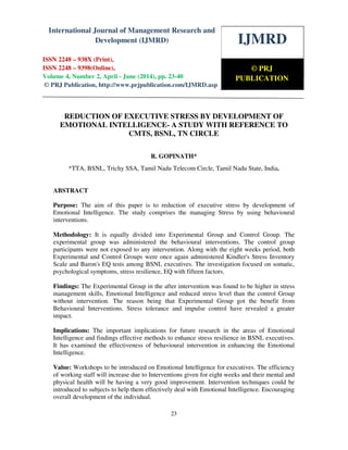 International Journal of Management Research and Development (IJMRD) ISSN 2248-938X
(Print), ISSN 2248-9398 (Online) Volume 4, Number 2, April-June (2014)
23
REDUCTION OF EXECUTIVE STRESS BY DEVELOPMENT OF
EMOTIONAL INTELLIGENCE- A STUDY WITH REFERENCE TO
CMTS, BSNL, TN CIRCLE
R. GOPINATH*
*TTA, BSNL, Trichy SSA, Tamil Nadu Telecom Circle, Tamil Nadu State, India.
ABSTRACT
Purpose: The aim of this paper is to reduction of executive stress by development of
Emotional Intelligence. The study comprises the managing Stress by using behavioural
interventions.
Methodology: It is equally divided into Experimental Group and Control Group. The
experimental group was administered the behavioural interventions. The control group
participants were not exposed to any intervention. Along with the eight weeks period, both
Experimental and Control Groups were once again administered Kindler's Stress Inventory
Scale and Baron's EQ tests among BSNL executives. The investigation focused on somatic,
psychological symptoms, stress resilience, EQ with fifteen factors.
Findings: The Experimental Group in the after intervention was found to be higher in stress
management skills, Emotional Intelligence and reduced stress level than the control Group
without intervention. The reason being that Experimental Group got the benefit from
Behavioural Interventions. Stress tolerance and impulse control have revealed a greater
impact.
Implications: The important implications for future research in the areas of Emotional
Intelligence and findings effective methods to enhance stress resilience in BSNL executives.
It has examined the effectiveness of behavioural intervention in enhancing the Emotional
Intelligence.
Value: Workshops to be introduced on Emotional Intelligence for executives. The efficiency
of working staff will increase due to Interventions given for eight weeks and their mental and
physical health will be having a very good improvement. Intervention techniques could be
introduced to subjects to help them effectively deal with Emotional Intelligence. Encouraging
overall development of the individual.
IJMRD
© PRJ
PUBLICATION
International Journal of Management Research and
Development (IJMRD)
ISSN 2248 – 938X (Print),
ISSN 2248 – 9398(Online),
Volume 4, Number 2, April - June (2014), pp. 23-40
© PRJ Publication, http://www.prjpublication.com/IJMRD.asp
 