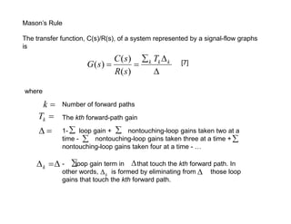 Mason’s Rule

The transfer function, C(s)/R(s), of a system represented by a signal-flow graphs
is
                              C ( s )  k Tk  k
                      G (s)                         [7]
                              R( s)       

where

      k     Number of forward paths
     Tk     The kth forward-path gain

           1-  loop gain +  nontouching-loop gains taken two at a
             time -  nontouching-loop gains taken three at a time + 
             nontouching-loop gains taken four at a time - …

     k   -  gain term in  that touch the kth forward path. In
               loop
             other words,  k is formed by eliminating from    those loop
             gains that touch the kth forward path.
 