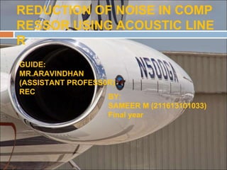 REDUCTION OF NOISE IN COMP
RESSOR USING ACOUSTIC LINE
R
GUIDE:
MR.ARAVINDHAN
(ASSISTANT PROFESS0R)
REC
BY:
SAMEER M (211613101033)
Final year
 