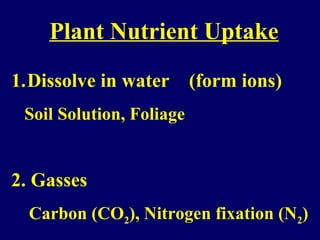 Plant Nutrient Uptake
1.Dissolve in water (form ions)
Soil Solution, Foliage
2. Gasses
Carbon (CO2), Nitrogen fixation (N2)
 