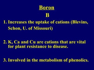 Boron
B
1. Increases the uptake of cations (Blevins,
Schon, U. of Missouri)
2. K, Ca and Cu are cations that are vital
for plant resistance to disease.
3. Involved in the metabolism of phenolics.
 