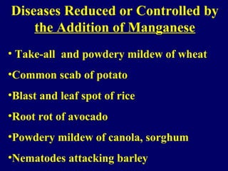 Diseases Reduced or Controlled by
the Addition of Manganese
• Take-all and powdery mildew of wheat
•Common scab of potato
•Blast and leaf spot of rice
•Root rot of avocado
•Powdery mildew of canola, sorghum
•Nematodes attacking barley
 