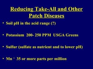 Reducing Take-All and Other
Patch Diseases
• Soil pH in the acid range (?)
• Potassium 200- 250 PPM USGA Greens
• Sulfur (sulfate as nutrient and to lower pH)
• Mn ++
35 or more parts per million
 