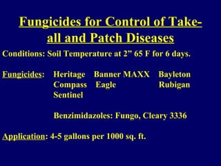 Fungicides for Control of Take-
all and Patch Diseases
Conditions: Soil Temperature at 2” 65 F for 6 days.
Fungicides: Heritage Banner MAXX Bayleton
Compass Eagle Rubigan
Sentinel
Benzimidazoles: Fungo, Cleary 3336
Application: 4-5 gallons per 1000 sq. ft.
 